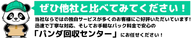 ぜひ他社と比べてみてください！当社ならではの独自サービスが多くのお客様にご好評いただいています！迅速で丁寧な対応、そしてお手軽なパック料金で安心の「パンダ回収センター」にお任せください！